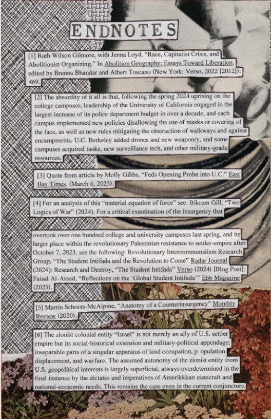 12] The absurdity of it all is that, following the spring 2024 uprising on 1 college campuses, leadership of the University of California engaged in the largest increase of ts police department budget in over a decade, and cach 8  encampments. U.C. Berkeley added drones and new weaponry, and some] campuse m,...ma tanks, new surveillance tech, and other military-grade}  overtook over one hundred college  larger place within the revolutionary Palestinian resistancs  [October 7, 2023, see the following: Revolutionary Intercommunalism Research|  Group, “The Student Intfada and the Revolution to Come” Radar Journal [l  6] The zionist colonial  